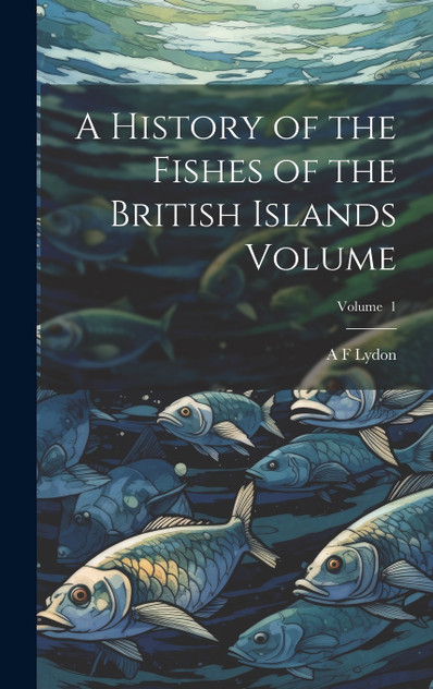 A History of the Fishes of the British Islands Volume; Volume 1 A History of the Fishes of the British Islands Volume; Volume 1