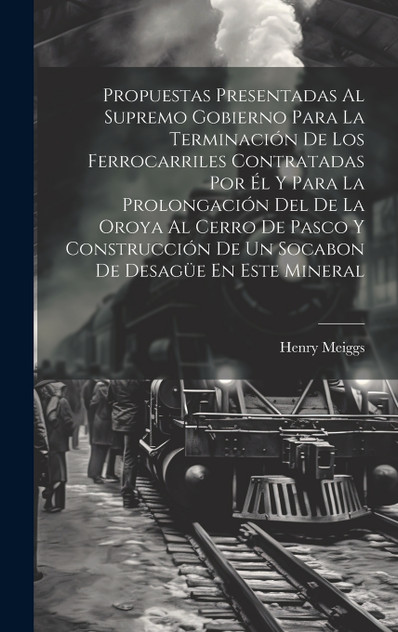 Propuestas Presentadas Al Supremo Gobierno Para La Terminación De Los Ferrocarriles Contratadas Por Él Y Para La Prolongación Del De La Oroya Al Cerro De Pasco Y Construcción De Un Socabon De Desagüe En Este Mineral