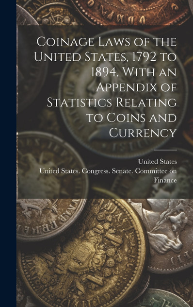 Coinage Laws of the United States, 1792 to 1894, With an Appendix of Statistics Relating to Coins and Currency Coinage Laws of the United States, 1792 to 1894, With an Appendix of Statistics Relating to Coins and Currency