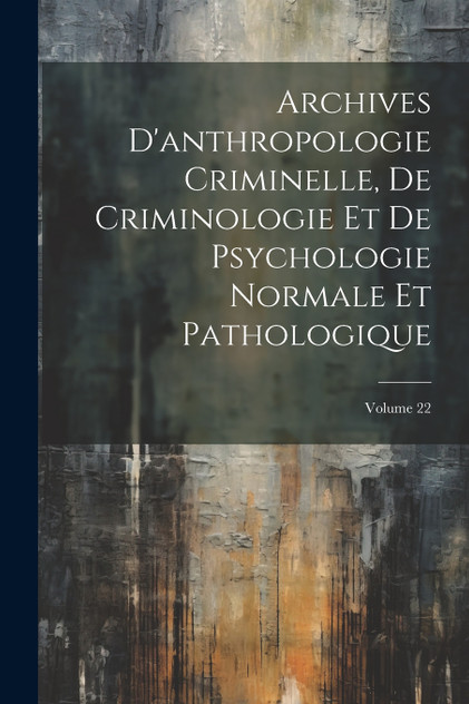 Archives D'anthropologie Criminelle, De Criminologie Et De Psychologie Normale Et Pathologique; Volume 22 Archives D'anthropologie Criminelle, De Criminologie Et De Psychologie Normale Et Pathologique; Volume 22