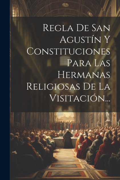 Regla De San Agustín Y Constituciones Para Las Hermanas Religiosas De La Visitación... Regla De San Agustín Y Constituciones Para Las Hermanas Religiosas De La Visitación...