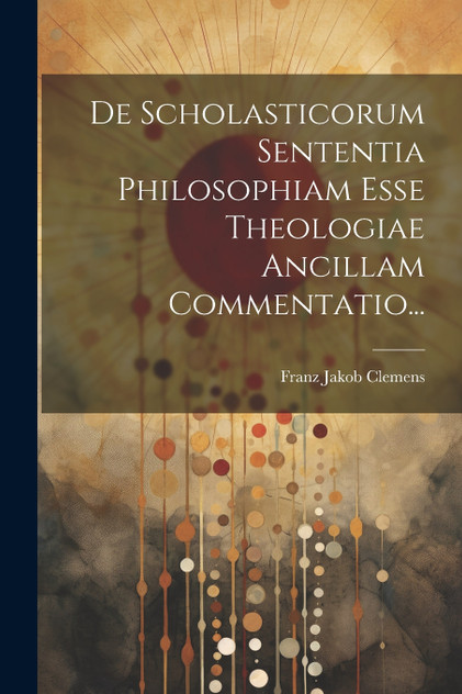 De Scholasticorum Sententia Philosophiam Esse Theologiae Ancillam Commentatio... De Scholasticorum Sententia Philosophiam Esse Theologiae Ancillam Commentatio...