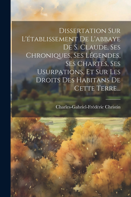 Dissertation Sur L'établissement De L'abbaye De S. Claude, Ses Chroniques, Ses Légendes, Ses Chartes, Ses Usurpations, Et Sur Les Droits Des Habitans De Cette Terre...