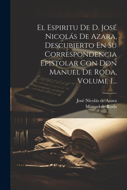 El Espiritu De D. José Nicolás De Azara, Descubierto En Su Correspondencia Epistolar Con Don Manuel De Roda, Volume 1... El Espiritu De D. José Nicolás De Azara, Descubierto En Su Correspondencia Epistolar Con Don Manuel De Roda, Volume 1...