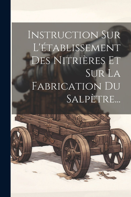 Instruction Sur L'établissement Des Nitrières Et Sur La Fabrication Du Salpètre... Instruction Sur L'établissement Des Nitrières Et Sur La Fabrication Du Salpètre...