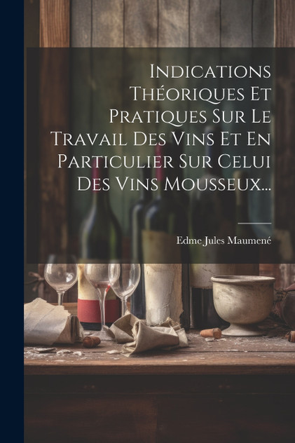 Indications Théoriques Et Pratiques Sur Le Travail Des Vins Et En Particulier Sur Celui Des Vins Mousseux... Indications Théoriques Et Pratiques Sur Le Travail Des Vins Et En Particulier Sur Celui Des Vins Mousseux...