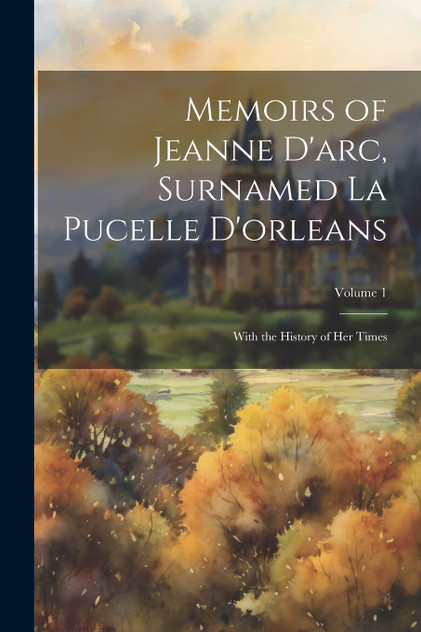 Memoirs of Jeanne D'arc, Surnamed La Pucelle D'orleans Memoirs of Jeanne D'arc, Surnamed La Pucelle D'orleans