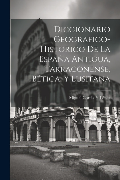 Diccionario Geografico-Historico De La España Antigua, Tarraconense, Bética, Y Lusitana Diccionario Geografico-Historico De La España Antigua, Tarraconense, Bética, Y Lusitana