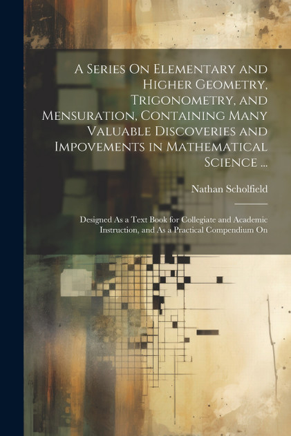 A Series On Elementary and Higher Geometry, Trigonometry, and Mensuration, Containing Many Valuable Discoveries and Impovements in Mathematical Science ...