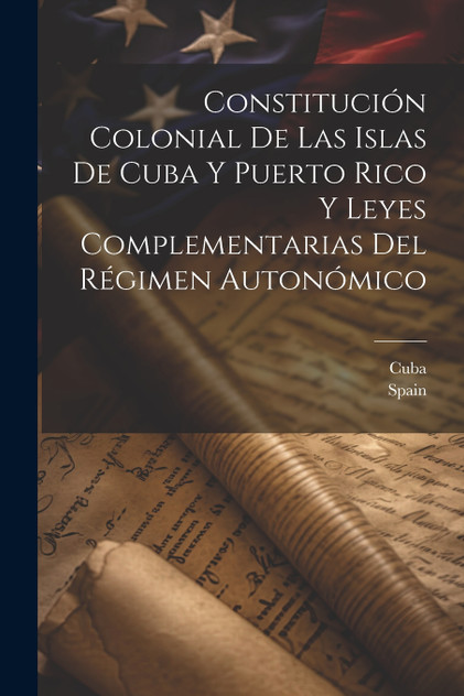 Constitución Colonial De Las Islas De Cuba Y Puerto Rico Y Leyes Complementarias Del Régimen Autonómico Constitución Colonial De Las Islas De Cuba Y Puerto Rico Y Leyes Complementarias Del Régimen Autonómico