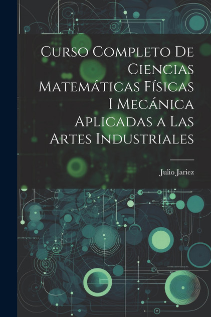 Curso Completo de Ciencias Matemáticas Físicas i Mecánica Aplicadas a Las Artes Industriales Curso Completo de Ciencias Matemáticas Físicas i Mecánica Aplicadas a Las Artes Industriales