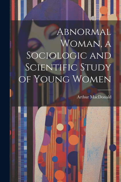 Abnormal Woman, a Sociologic and Scientific Study of Young Women Abnormal Woman, a Sociologic and Scientific Study of Young Women