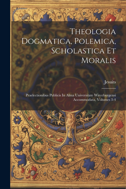 Theologia Dogmatica, Polemica, Scholastica Et Moralis Theologia Dogmatica, Polemica, Scholastica Et Moralis