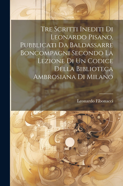 Tre Scritti Inediti Di Leonardo Pisano, Pubblicati Da Baldassarre Boncompagni Secondo La Lezione Di Un Codice Della Biblioteca Ambrosiana Di Milano Tre Scritti Inediti Di Leonardo Pisano, Pubblicati Da Baldassarre Boncompagni Secondo La Lezione Di Un Codice Della Biblioteca Ambrosiana Di Milano