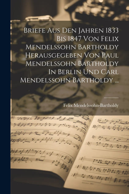 Briefe Aus Den Jahren 1833 Bis 1847 Von Felix Mendelssohn Bartholdy Herausgegeben Von Paul Mendelssohn Bartholdy In Berlin Und Carl Mendelssohn Bartholdy ... Briefe Aus Den Jahren 1833 Bis 1847 Von Felix Mendelssohn Bartholdy Herausgegeben Von Paul Mendelssohn Bartholdy In Berlin Und Carl Mendelssohn Bartholdy ...