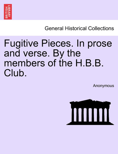 Fugitive Pieces. In prose and verse. By the members of the H.B.B. Club. Fugitive Pieces. In prose and verse. By the members of the H.B.B. Club.