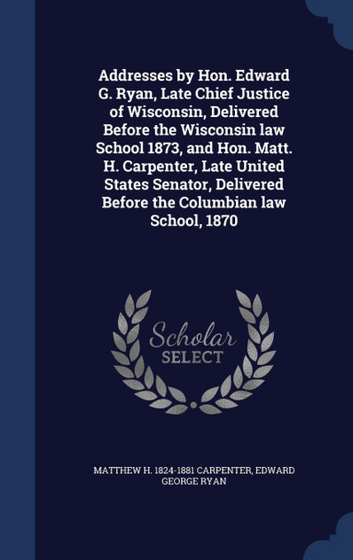 Addresses by Hon. Edward G. Ryan, Late Chief Justice of Wisconsin, Delivered Before the Wisconsin law School 1873, and Hon. Matt. H. Carpenter, Late United States Senator, Delivered Before the Columbian law School, 1870 Addresses by Hon. Edward G. Ryan, Late Chief Justice of Wisconsin, Delivered Before the Wisconsin law School 1873, and Hon. Matt. H. Carpenter, Late United States Senator, Delivered Before the Columbian law School, 1870