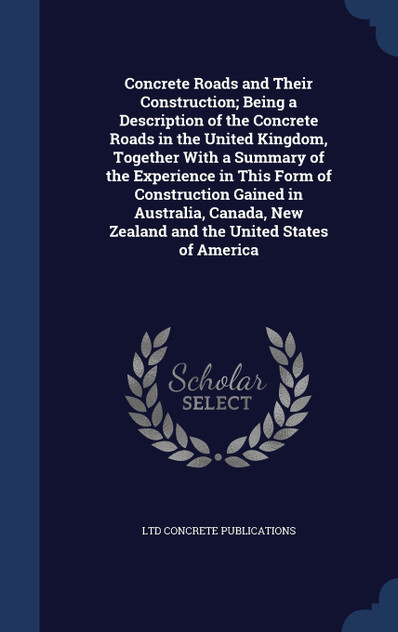 Concrete Roads and Their Construction; Being a Description of the Concrete Roads in the United Kingdom, Together With a Summary of the Experience in This Form of Construction Gained in Australia, Canada, New Zealand and the United States of America