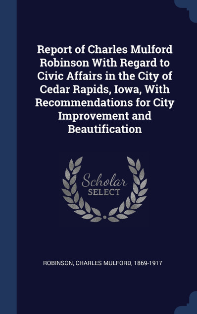 Report of Charles Mulford Robinson With Regard to Civic Affairs in the City of Cedar Rapids, Iowa, With Recommendations for City Improvement and Beautification Report of Charles Mulford Robinson With Regard to Civic Affairs in the City of Cedar Rapids, Iowa, With Recommendations for City Improvement and Beautification
