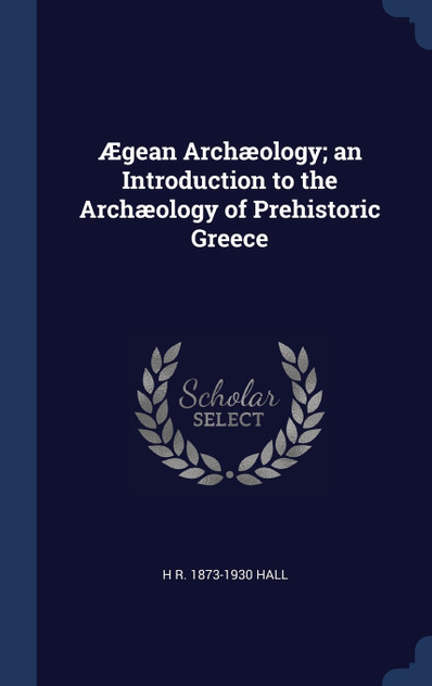 Ægean Archæology; an Introduction to the Archæology of Prehistoric Greece Ægean Archæology; an Introduction to the Archæology of Prehistoric Greece