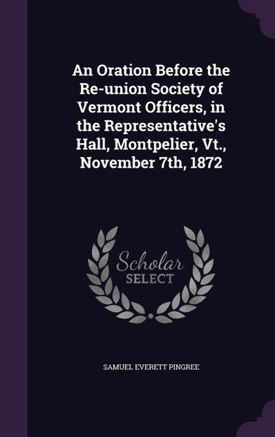 An Oration Before the Re-union Society of Vermont Officers, in the Representative's Hall, Montpelier, Vt., November 7th, 1872 An Oration Before the Re-union Society of Vermont Officers, in the Representative's Hall, Montpelier, Vt., November 7th, 1872