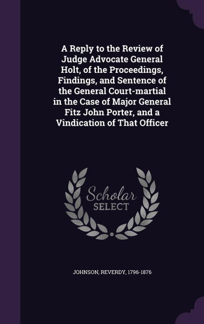 A Reply to the Review of Judge Advocate General Holt, of the Proceedings, Findings, and Sentence of the General Court-martial in the Case of Major General Fitz John Porter, and a Vindication of That Officer A Reply to the Review of Judge Advocate General Holt, of the Proceedings, Findings, and Sentence of the General Court-martial in the Case of Major General Fitz John Porter, and a Vindication of That Officer