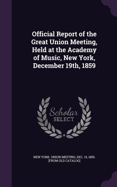 Official Report of the Great Union Meeting, Held at the Academy of Music, New York, December 19th, 1859 Official Report of the Great Union Meeting, Held at the Academy of Music, New York, December 19th, 1859