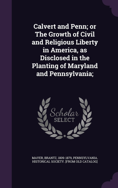 Calvert and Penn; or The Growth of Civil and Religious Liberty in America, as Disclosed in the Planting of Maryland and Pennsylvania; Calvert and Penn; or The Growth of Civil and Religious Liberty in America, as Disclosed in the Planting of Maryland and Pennsylvania;