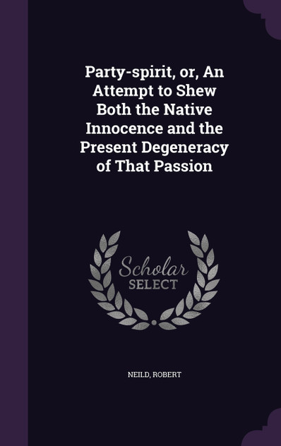 Party-spirit, or, An Attempt to Shew Both the Native Innocence and the Present Degeneracy of That Passion Party-spirit, or, An Attempt to Shew Both the Native Innocence and the Present Degeneracy of That Passion