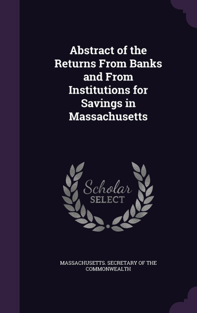 Abstract of the Returns From Banks and From Institutions for Savings in Massachusetts Abstract of the Returns From Banks and From Institutions for Savings in Massachusetts