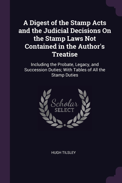 A Digest of the Stamp Acts and the Judicial Decisions On the Stamp Laws Not Contained in the Author's Treatise A Digest of the Stamp Acts and the Judicial Decisions On the Stamp Laws Not Contained in the Author's Treatise