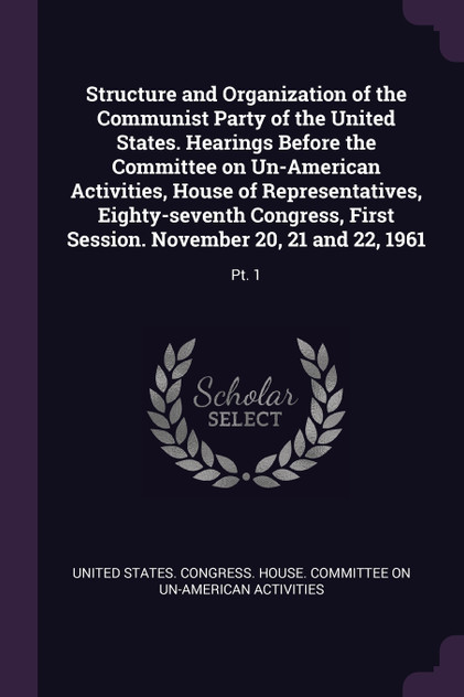 Structure and Organization of the Communist Party of the United States. Hearings Before the Committee on Un-American Activities, House of Representatives, Eighty-seventh Congress, First Session. November 20, 21 and 22, 1961 Structure and Organization of the Communist Party of the United States. Hearings Before the Committee on Un-American Activities, House of Representatives, Eighty-seventh Congress, First Session. November 20, 21 and 22, 1961