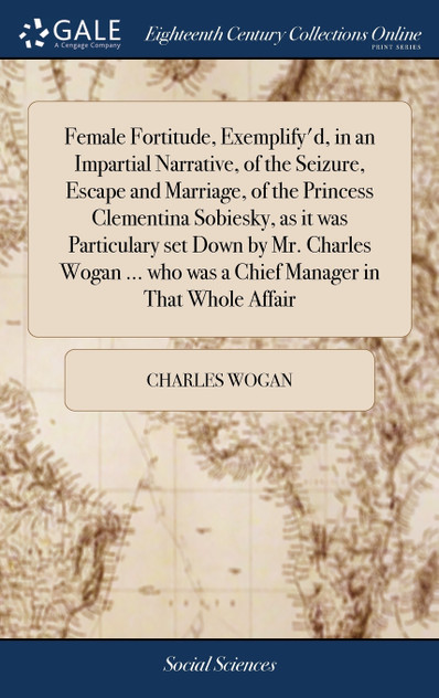 Female Fortitude, Exemplify'd, in an Impartial Narrative, of the Seizure, Escape and Marriage, of the Princess Clementina Sobiesky, as it was Particulary set Down by Mr. Charles Wogan ... who was a Chief Manager in That Whole Affair Female Fortitude, Exemplify'd, in an Impartial Narrative, of the Seizure, Escape and Marriage, of the Princess Clementina Sobiesky, as it was Particulary set Down by Mr. Charles Wogan ... who was a Chief Manager in That Whole Affair