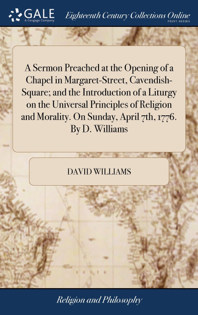 A Sermon Preached at the Opening of a Chapel in Margaret-Street, Cavendish-Square; and the Introduction of a Liturgy on the Universal Principles of Religion and Morality. On Sunday, April 7th, 1776. By D. Williams A Sermon Preached at the Opening of a Chapel in Margaret-Street, Cavendish-Square; and the Introduction of a Liturgy on the Universal Principles of Religion and Morality. On Sunday, April 7th, 1776. By D. Williams