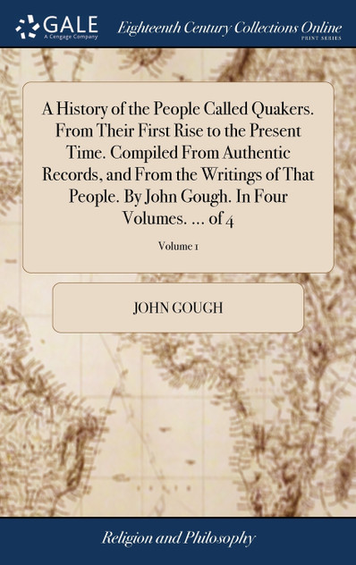 A History of the People Called Quakers. From Their First Rise to the Present Time. Compiled From Authentic Records, and From the Writings of That People. By John Gough. In Four Volumes. ... of 4; Volume 1 A History of the People Called Quakers. From Their First Rise to the Present Time. Compiled From Authentic Records, and From the Writings of That People. By John Gough. In Four Volumes. ... of 4; Volume 1