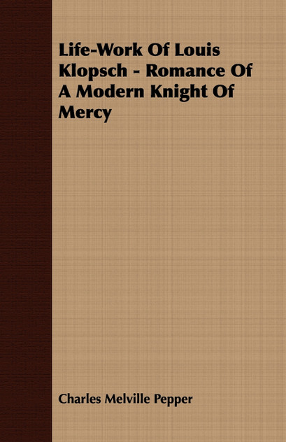 Life-Work Of Louis Klopsch - Romance Of A Modern Knight Of Mercy Life-Work Of Louis Klopsch - Romance Of A Modern Knight Of Mercy