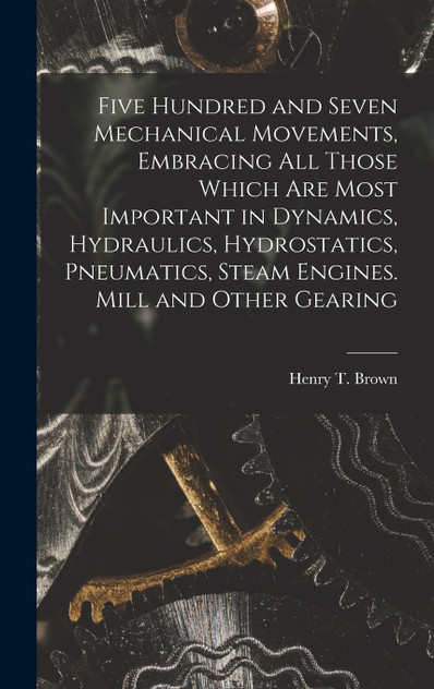 Five Hundred and Seven Mechanical Movements, Embracing All Those Which Are Most Important in Dynamics, Hydraulics, Hydrostatics, Pneumatics, Steam Engines. Mill and Other Gearing Five Hundred and Seven Mechanical Movements, Embracing All Those Which Are Most Important in Dynamics, Hydraulics, Hydrostatics, Pneumatics, Steam Engines. Mill and Other Gearing