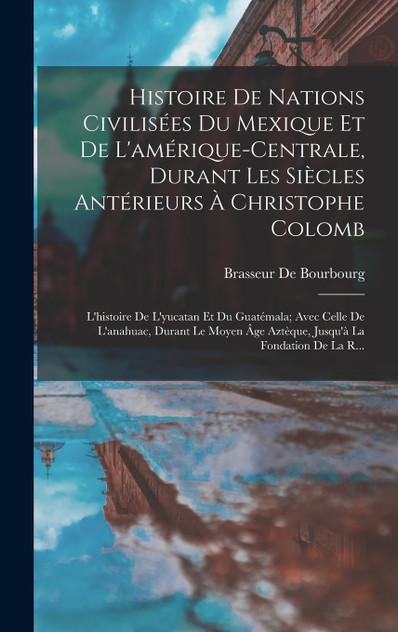 Histoire De Nations Civilisées Du Mexique Et De L'amérique-Centrale, Durant Les Siècles Antérieurs À Christophe Colomb Histoire De Nations Civilisées Du Mexique Et De L'amérique-Centrale, Durant Les Siècles Antérieurs À Christophe Colomb