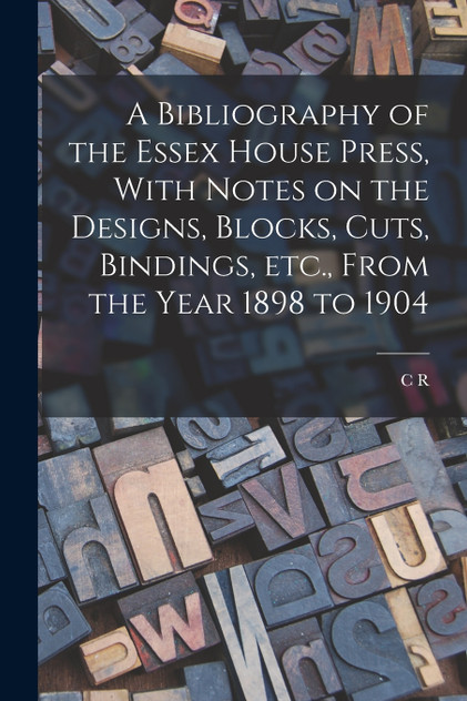 A Bibliography of the Essex House Press, With Notes on the Designs, Blocks, Cuts, Bindings, etc., From the Year 1898 to 1904