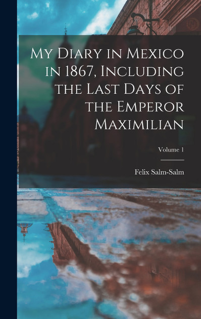 My Diary in Mexico in 1867, Including the Last Days of the Emperor Maximilian; Volume 1 My Diary in Mexico in 1867, Including the Last Days of the Emperor Maximilian; Volume 1