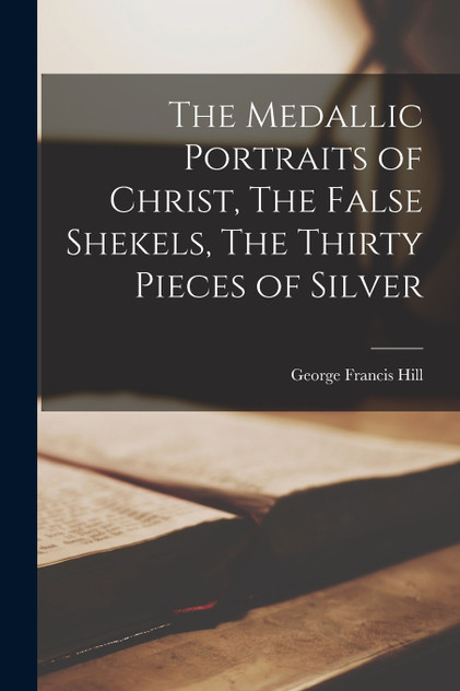 The Medallic Portraits of Christ, The False Shekels, The Thirty Pieces of Silver The Medallic Portraits of Christ, The False Shekels, The Thirty Pieces of Silver
