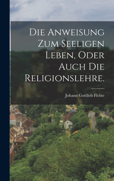 Die Anweisung zum seeligen Leben, oder auch die Religionslehre. Die Anweisung zum seeligen Leben, oder auch die Religionslehre.