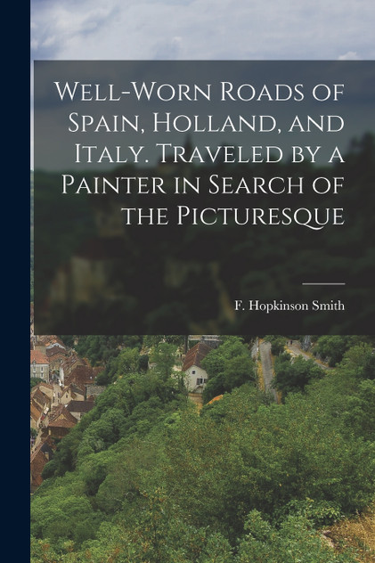 Well-worn Roads of Spain, Holland, and Italy. Traveled by a Painter in Search of the Picturesque Well-worn Roads of Spain, Holland, and Italy. Traveled by a Painter in Search of the Picturesque