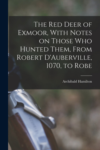 The red Deer of Exmoor, With Notes on Those who Hunted Them, From Robert D'Auberville, 1070, to Robe The red Deer of Exmoor, With Notes on Those who Hunted Them, From Robert D'Auberville, 1070, to Robe