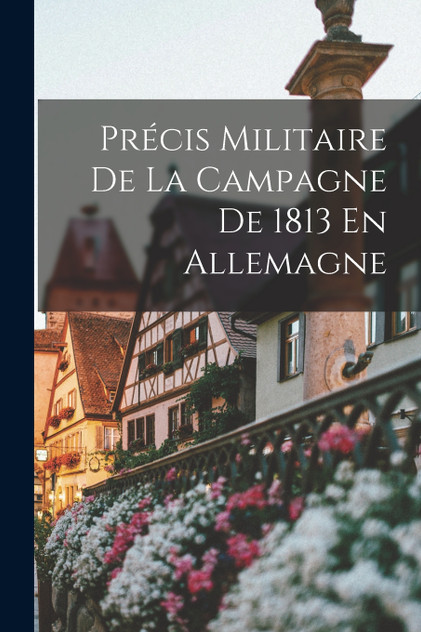 Précis Militaire De La Campagne De 1813 En Allemagne