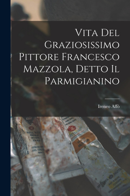 Vita Del Graziosissimo Pittore Francesco Mazzola, Detto Il Parmigianino