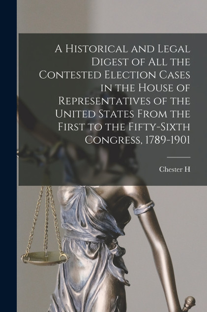 A Historical and Legal Digest of all the Contested Election Cases in the House of Representatives of the United States From the First to the Fifty-sixth Congress, 1789-1901 A Historical and Legal Digest of all the Contested Election Cases in the House of Representatives of the United States From the First to the Fifty-sixth Congress, 1789-1901
