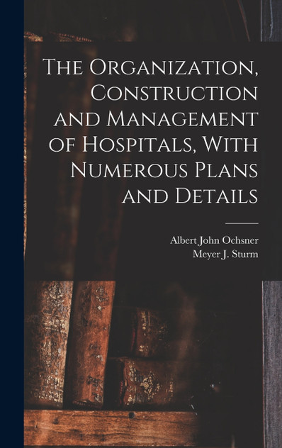 The Organization, Construction and Management of Hospitals, With Numerous Plans and Details The Organization, Construction and Management of Hospitals, With Numerous Plans and Details