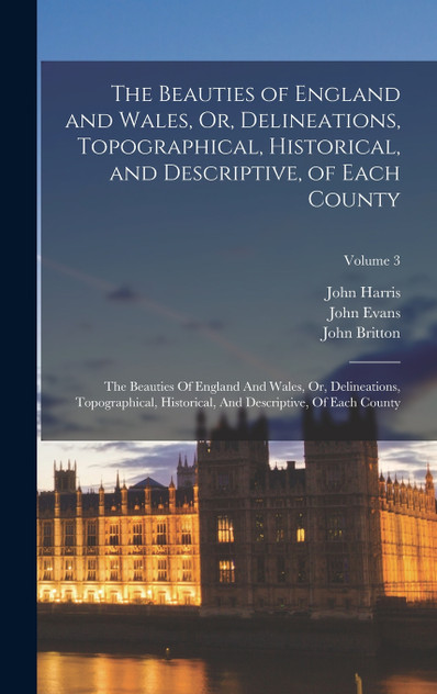 The Beauties of England and Wales, Or, Delineations, Topographical, Historical, and Descriptive, of Each County The Beauties of England and Wales, Or, Delineations, Topographical, Historical, and Descriptive, of Each County