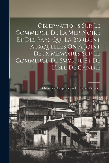Observations Sur Le Commerce De La Mer Noire Et Des Pays Qui La Bordent Auxquelles On A Joint Deux Mémoires Sur Le Commerce De Smyrne Et De L'isle De Candie